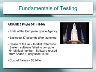 Fundamentals of Testing

ARIANE 5 Flight 501 (1996)

●   Pride of the European Space Agency

●   Exploded 37 seconds after launched

●   Cause of failure – Inertial Reference
    System software failed to compute
    64-bit float number. Software reused
    from Ariane 4 only uses 16-bit.

●   Cost of Failure - $8 billion
 
