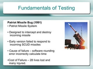 Fundamentals of Testing

Patriot Missile Bug (1991)
● Patriot Missile System



●   Designed to intercept and destroy
    incoming missile

●   Early version failed to respond to
    incoming SCUD missiles

●   Cause of failure – software rounding
    error incorrectly calculate time

●   Cost of Failure – 28 lives lost and
    many injured.
 
