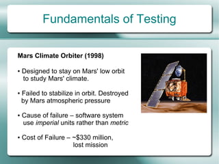 Fundamentals of Testing

Mars Climate Orbiter (1998)

●   Designed to stay on Mars' low orbit
    to study Mars' climate.

●   Failed to stabilize in orbit. Destroyed
    by Mars atmospheric pressure

●   Cause of failure – software system
    use imperial units rather than metric

●   Cost of Failure – ~$330 million,
                      lost mission
 