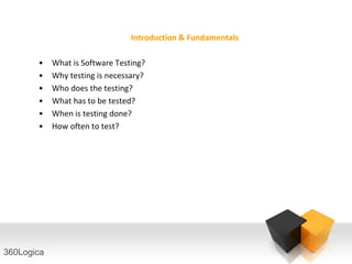 Introduction & Fundamentals

       •    What is Software Testing?
       •    Why testing is necessary?
       •    Who does the testing?
       •    What has to be tested?
       •    When is testing done?
       •    How often to test?




360Logica
 