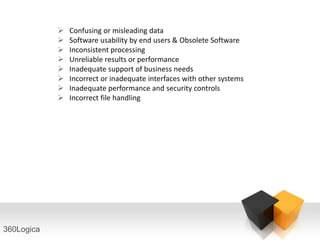    Confusing or misleading data
               Software usability by end users & Obsolete Software
               Inconsistent processing
               Unreliable results or performance
               Inadequate support of business needs
               Incorrect or inadequate interfaces with other systems
               Inadequate performance and security controls
               Incorrect file handling




360Logica
 