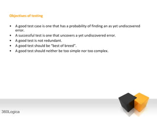 Objectives of testing

   •   A good test case is one that has a probability of finding an as yet undiscovered
       error.
   •   A successful test is one that uncovers a yet undiscovered error.
   •   A good test is not redundant.
   •   A good test should be “best of breed”.
   •   A good test should neither be too simple nor too complex.




360Logica
 