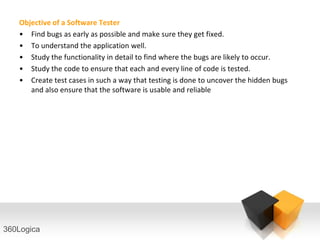 Objective of a Software Tester
   • Find bugs as early as possible and make sure they get fixed.
   • To understand the application well.
   • Study the functionality in detail to find where the bugs are likely to occur.
   • Study the code to ensure that each and every line of code is tested.
   • Create test cases in such a way that testing is done to uncover the hidden bugs
      and also ensure that the software is usable and reliable




360Logica
 