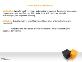 VERIFICATION & VALIDATION

 Verification - typically involves reviews and meeting to evaluate documents, plans, code,
 requirements, and specifications. This can be done with checklists, issues lists,
 walkthroughs, and inspection meeting.

 Validation - typically involves actual testing and takes place after verifications are
 completed.

         Validation and Verification process continue in a cycle till the software
 becomes defects free.




360Logica
 