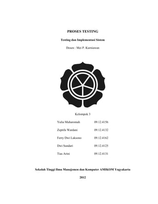 PROSES TESTING

                Testing dan Implementasi Sistem

                    Dosen : Mei P. Kurniawan




                           Kelompok 3

             Yulia Muharomah            09.12.4156

             Zeptifa Wardani            09.12.4132

             Ferry Dwi Laksono          09.12.4162

             Dwi Sundari                09.12.4125

             Tias Arini                 09.12.4131




Sekolah Tinggi Ilmu Manajemen dan Komputer AMIKOM Yogyakarta

                               2012
 