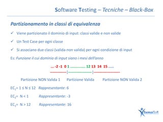 Software Testing – Tecniche – Black-Box

Partizionamento in classi di equivalenza
 Viene partizionato il dominio di input: classi valide e non valide

 Un Test Case per ogni classe

 Si associano due classi (valida-non valida) per ogni condizione di input

Es: Funzione il cui dominio di input siano i mesi dell’anno

                         ... -2 -1 0 1 .............. 12 13 14 15 .....
                         -------------|-------------------|---------------------
      Partizione NON Valida 1         Partizione Valida           Partizione NON Valida 2

EC1= 1 ≤ N ≤ 12 Rappresentante: 6

EC2= N < 1       Rappresentante: -3

EC3= N > 12       Rappresentante: 16
 