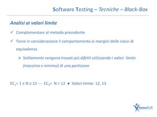 Software Testing – Tecniche – Black-Box

Analisi ai valori limite
 Complementare al metodo precedente

 Tiene in considerazione il comportamento ai margini delle classi di
   equivalenza

     Solitamente vengono trovati più difetti utilizzando i valori limite
       (massimo e minimo) di una partizione



EC1= 1 ≤ N ≤ 12 --- EC3= N > 12 ● Valori limite: 12, 13
 