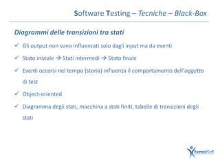 Software Testing – Tecniche – Black-Box

Diagrammi delle transizioni tra stati
 Gli output non sono influenzati solo dagli input ma da eventi

 Stato iniziale  Stati intermedi  Stato finale

 Eventi occorsi nel tempo (storia) influenza il comportamento dell’oggetto
   di test

 Object-oriented

 Diagramma degli stati, macchina a stati finiti, tabelle di transizioni degli
   stati
 