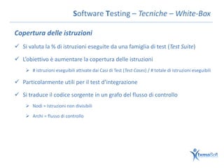 Software Testing – Tecniche – White-Box

Copertura delle istruzioni
 Si valuta la % di istruzioni eseguite da una famiglia di test (Test Suite)

 L’obiettivo è aumentare la copertura delle istruzioni
     # istruzioni eseguibili attivate dai Casi di Test (Test Cases) / # totale di istruzioni eseguibili

 Particolarmente utili per il test d’integrazione

 Si traduce il codice sorgente in un grafo del flusso di controllo
     Nodi = Istruzioni non divisibili

     Archi = flusso di controllo
 
