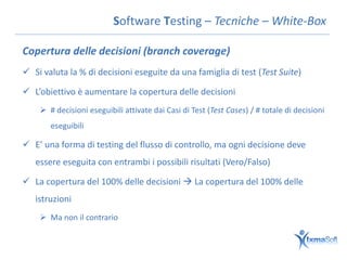 Software Testing – Tecniche – White-Box

Copertura delle decisioni (branch coverage)
 Si valuta la % di decisioni eseguite da una famiglia di test (Test Suite)

 L’obiettivo è aumentare la copertura delle decisioni
     # decisioni eseguibili attivate dai Casi di Test (Test Cases) / # totale di decisioni
       eseguibili

 E’ una forma di testing del flusso di controllo, ma ogni decisione deve
   essere eseguita con entrambi i possibili risultati (Vero/Falso)

 La copertura del 100% delle decisioni  La copertura del 100% delle
   istruzioni
     Ma non il contrario
 