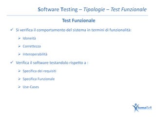 Software Testing – Tipologie – Test Funzionale
                                Test Funzionale
 Si verifica il comportamento del sistema in termini di funzionalità:
     Idoneità

     Correttezza

     Interoperabilità

 Verifica il software testandolo rispetto a :
     Specifica dei requisiti

     Specifica Funzionale

     Use-Cases
 