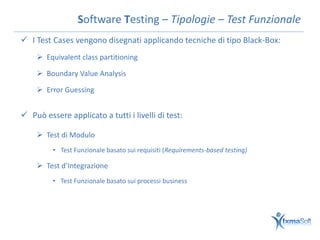 Software Testing – Tipologie – Test Funzionale
 I Test Cases vengono disegnati applicando tecniche di tipo Black-Box:
     Equivalent class partitioning

     Boundary Value Analysis

     Error Guessing


 Può essere applicato a tutti i livelli di test:

     Test di Modulo
         • Test Funzionale basato sui requisiti (Requirements-based testing)

     Test d’Integrazione
         • Test Funzionale basato sui processi business
 