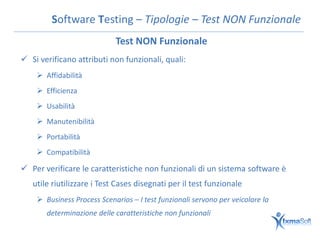 Software Testing – Tipologie – Test NON Funzionale
                            Test NON Funzionale
 Si verificano attributi non funzionali, quali:
     Affidabilità
     Efficienza
     Usabilità
     Manutenibilità
     Portabilità
     Compatibilità

 Per verificare le caratteristiche non funzionali di un sistema software è
   utile riutilizzare i Test Cases disegnati per il test funzionale
     Business Process Scenarios – I test funzionali servono per veicolare la
       determinazione delle caratteristiche non funzionali
 