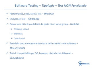 Software Testing – Tipologie – Test NON Funzionale

 Performance, Load, Stress Test – Efficienza

 Endurance Test – Affidabilità

 Esecuzione di task predefiniti da parte di un focus group – Usabilità
     Thinking –aloud

     Interviste,

     Questionari

 Test della documentazione tecnica e della struttura del software –
   Manutenibilità

 Test di compatibilità per SO, browser, piattaforme differenti –
   Compatibilità
 