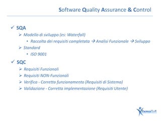 Software Quality Assurance & Control

 SQA
   Modello di sviluppo (es: Waterfall)
      • Raccolta dei requisiti completata  Analisi Funzionale  Sviluppo
   Standard
      • ISO 9001
 SQC
     Requisiti Funzionali
     Requisiti NON-Funzionali
     Verifica - Corretto funzionamento (Requisiti di Sistema)
     Validazione - Corretta implementazione (Requisiti Utente)
 