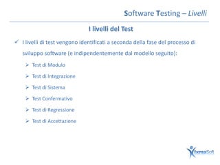 Software Testing – Livelli
                               I livelli del Test
 I livelli di test vengono identificati a seconda della fase del processo di
   sviluppo software (e indipendentemente dal modello seguito):
     Test di Modulo

     Test di Integrazione

     Test di Sistema

     Test Confermativo

     Test di Regressione

     Test di Accettazione
 