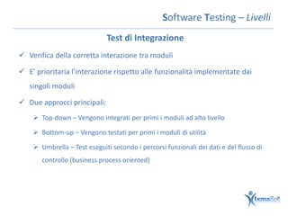 Software Testing – Livelli
                              Test di Integrazione
 Verifica della corretta interazione tra moduli

 E’ prioritaria l’interazione rispetto alle funzionalità implementate dai
   singoli moduli

 Due approcci principali:
     Top-down – Vengono integrati per primi i moduli ad alto livello

     Bottom-up – Vengono testati per primi i moduli di utilità

     Umbrella – Test eseguiti secondo i percorsi funzionali dei dati e del flusso di
       controllo (business process oriented)
 
