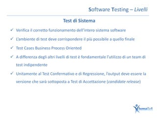Software Testing – Livelli
                                Test di Sistema
 Verifica il corretto funzionamento dell’intero sistema software

 L’ambiente di test deve corrispondere il più possibile a quello finale

 Test Cases Business Process Oriented

 A differenza degli altri livelli di test è fondamentale l’utilizzo di un team di
   test indipendente

 Unitamente al Test Confermativo e di Regressione, l’output deve essere la
   versione che sarà sottoposta a Test di Accettazione (candidate release)
 