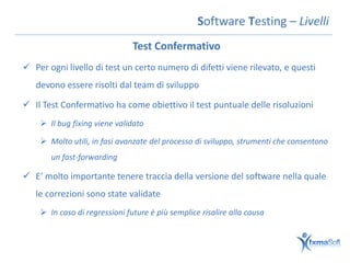Software Testing – Livelli
                               Test Confermativo
 Per ogni livello di test un certo numero di difetti viene rilevato, e questi
   devono essere risolti dal team di sviluppo

 Il Test Confermativo ha come obiettivo il test puntuale delle risoluzioni
     Il bug fixing viene validato

     Molto utili, in fasi avanzate del processo di sviluppo, strumenti che consentono
       un fast-forwarding

 E’ molto importante tenere traccia della versione del software nella quale
   le correzioni sono state validate
     In caso di regressioni future è più semplice risalire alla causa
 