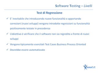Software Testing – Livelli
                            Test di Regressione
 E’ inevitabile che introducendo nuove funzionalità o apportando
   correzioni (nuovi sviluppi) vengano introdotte regressioni su funzionalità
   positivamente testate in precedenza

 L’obiettivo è verificare che il software non sia regredito a fronte di nuovi
   sviluppi

 Vengono tipicamente esercitati Test Cases Business Process Oriented

 Dovrebbe essere automatizzato
 
