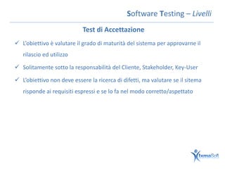 Software Testing – Livelli
                            Test di Accettazione
 L’obiettivo è valutare il grado di maturità del sistema per approvarne il
   rilascio ed utilizzo

 Solitamente sotto la responsabilità del Cliente, Stakeholder, Key-User

 L’obiettivo non deve essere la ricerca di difetti, ma valutare se il sitema
   risponde ai requisiti espressi e se lo fa nel modo corretto/aspettato
 