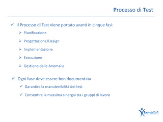 Processo di Test

 Il Processo di Test viene portato avanti in cinque fasi:
     Pianificazione

     Progettazione/Design

     Implementazione

     Esecuzione

     Gestione delle Anomalie


 Ogni fase deve essere ben documentata
      Garantire la manutenibilità dei test

      Consentire la massima sinergia tra i gruppi di lavoro
 