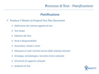 Processo di Test - Pianificazione

                                     Pianificazione
 Produce il Master (o Project) Test Plan Document
     Definizione del sistema oggetto di test

     Test Scope

     Obiettivi del Test

     Ruoli e Responsabilità

     Assunzioni, vincoli e rischi

     Glossario cn tutti i termini tecnici (SQC related) utilizzati

     Strategia, metodologia e tecniche di test utilizzate

     Strumenti di supporto utilizzati

     Ambienti di Test
 
