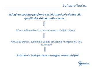 Software Testing

Indagine condotta per fornire le informazioni relative alla
            qualità del sistema sotto esame.


     Misura della qualità in termini di numero di difetti rilevati



 Rilevando difetti si aumenta la qualità del sistema in seguito alla loro
                               correzione



     L’obiettivo del Testing è rilevare il maggior numero di difetti
 