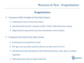 Processo di Test - Progettazione

                                   Progettazione
 Creazione delle Famiglie di Test (Test Suites)
     Collezione di Casi di Test (Test Cases)

     Identificazione di tutti i requisiti e delle “storie” dell’utente (use cases)

     Organizzazione gerarchica per area funzionale o cross-section


 Creazione dei Casi di Test (Test Cases)

     Costituiscono le specifiche di test

     Per ogni use case deve esistere almeno un test case (m ↔ n)

     Identificazione dei prerequisiti, dati necessari (setup), input, passi, risultato
       aspettato

     Definizione dei criteri di ingresso/uscita
 