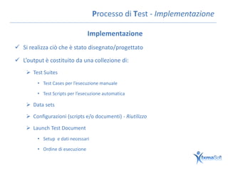 Processo di Test - Implementazione

                                  Implementazione
 Si realizza ciò che è stato disegnato/progettato

 L’output è costituito da una collezione di:
     Test Suites
         • Test Cases per l’esecuzione manuale

         • Test Scripts per l’esecuzione automatica

     Data sets

     Configurazioni (scripts e/o documenti) - Riutilizzo

     Launch Test Document
         • Setup e dati necessari

         • Ordine di esecuzione
 