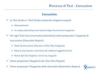 Processo di Test - Esecuzione

                                   Esecuzione
 Le Test Suites e i Test Scripts preparati vengono eseguiti
     Manualmente

     In modo automatico con l’ausilio degli strumenti di supporto

 Per ogni Test Case (manuale/automatico) viene preparato il rapporto di
   esecuzione (Execution Report)
     Stato di esecuzione (Passato, Fallito, Non Eseguito)

     Data di esecuzione e Versione del software oggetto di test

     Nome del Test Engineer che lo ha eseguito

 Viene preparato il Rapporto dei Test (Test Report)

 Viene preparato il Rapporto delle Anomalie (Anomalies Report)
 