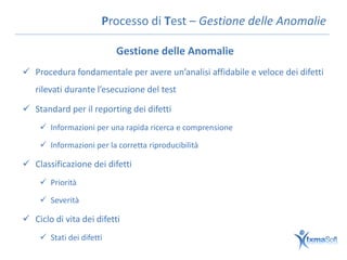 Processo di Test – Gestione delle Anomalie

                          Gestione delle Anomalie
 Procedura fondamentale per avere un’analisi affidabile e veloce dei difetti
   rilevati durante l’esecuzione del test

 Standard per il reporting dei difetti
     Informazioni per una rapida ricerca e comprensione

     Informazioni per la corretta riproducibilità

 Classificazione dei difetti
     Priorità

     Severità

 Ciclo di vita dei difetti
     Stati dei difetti
 