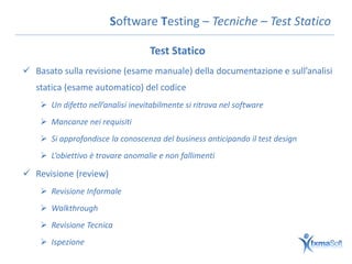 Software Testing – Tecniche – Test Statico

                                   Test Statico
 Basato sulla revisione (esame manuale) della documentazione e sull’analisi
   statica (esame automatico) del codice
     Un difetto nell’analisi inevitabilmente si ritrova nel software
     Mancanze nei requisiti
     Si approfondisce la conoscenza del business anticipando il test design
     L’obiettivo è trovare anomalie e non fallimenti

 Revisione (review)
     Revisione Informale
     Walkthrough
     Revisione Tecnica
     Ispezione
 