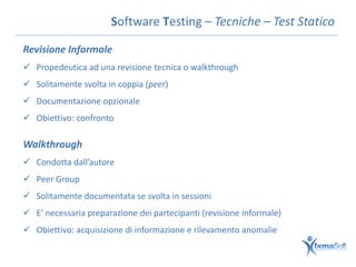 Software Testing – Tecniche – Test Statico

Revisione Informale
 Propedeutica ad una revisione tecnica o walkthrough
 Solitamente svolta in coppia (peer)
 Documentazione opzionale
 Obiettivo: confronto

Walkthrough
 Condotta dall’autore
 Peer Group
 Solitamente documentata se svolta in sessioni
 E’ necessaria preparazione dei partecipanti (revisione informale)
 Obiettivo: acquisizione di informazione e rilevamento anomalie
 
