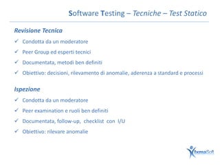 Software Testing – Tecniche – Test Statico

Revisione Tecnica
 Condotta da un moderatore
 Peer Group ed esperti tecnici
 Documentata, metodi ben definiti
 Obiettivo: decisioni, rilevamento di anomalie, aderenza a standard e processi

Ispezione
 Condotta da un moderatore
 Peer examination e ruoli ben definiti
 Documentata, follow-up, checklist con I/U
 Obiettivo: rilevare anomalie
 