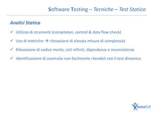 Software Testing – Tecniche – Test Statico

Analisi Statica
 Utilizzo di strumenti (compilatori, control & data flow check)

 Uso di metriche  rilevazione di elevata misura di complessità

 Rilevazione di codice morto, cicli infiniti, dipendenze e inconsistenze

 Identificazione di anomalie non facilmente rilevabili con il test dinamico
 