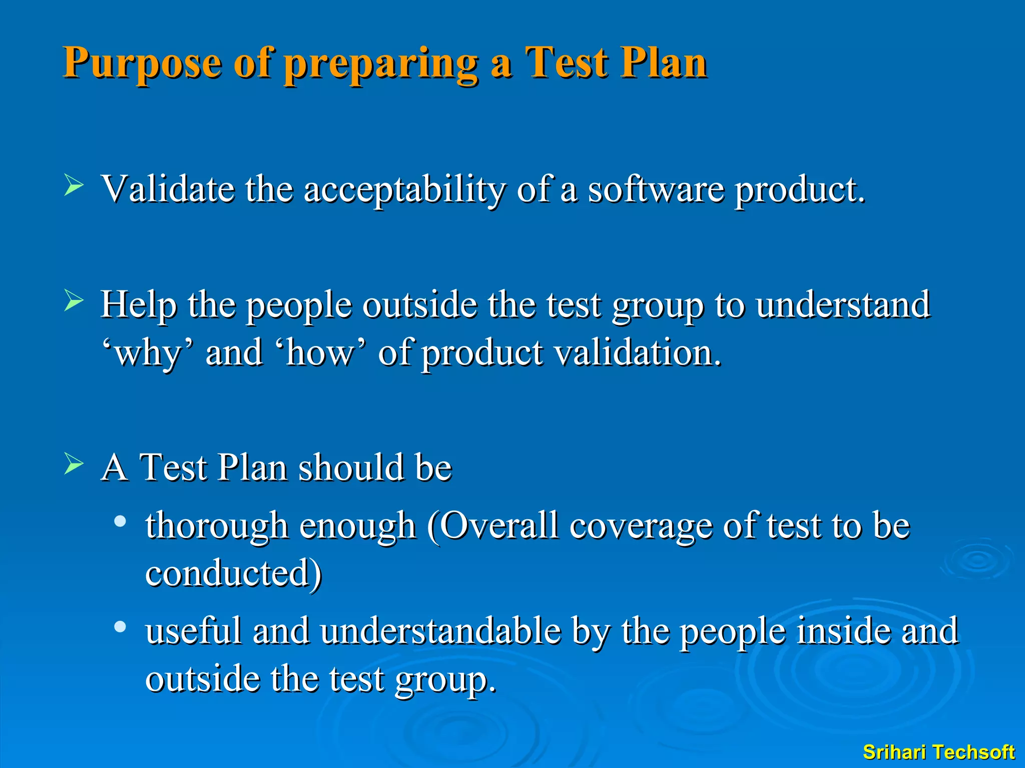Purpose of preparing a Test Plan Validate the acceptability of a software product.  Help the people outside the test group to understand ‘why’ and ‘how’ of product validation.  A Test Plan should be thorough enough (Overall coverage of test to be conducted) useful and understandable by the people inside and outside the test group. 
