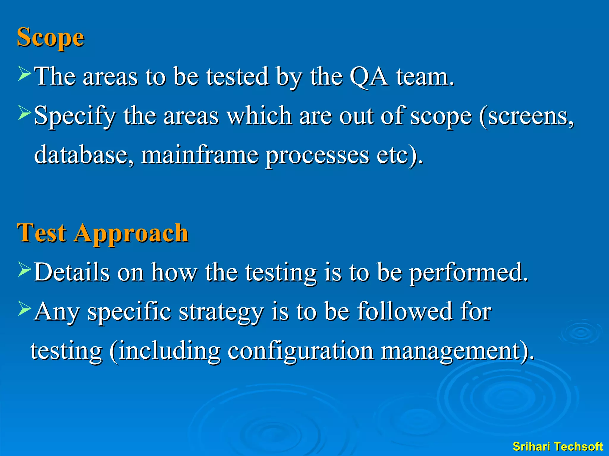 Scope The areas to be tested by the QA team. Specify the areas which are out of scope (screens,    database, mainframe processes etc). Test Approach Details on how the testing is to be performed. Any specific strategy is to be followed for  testing (including configuration management). 