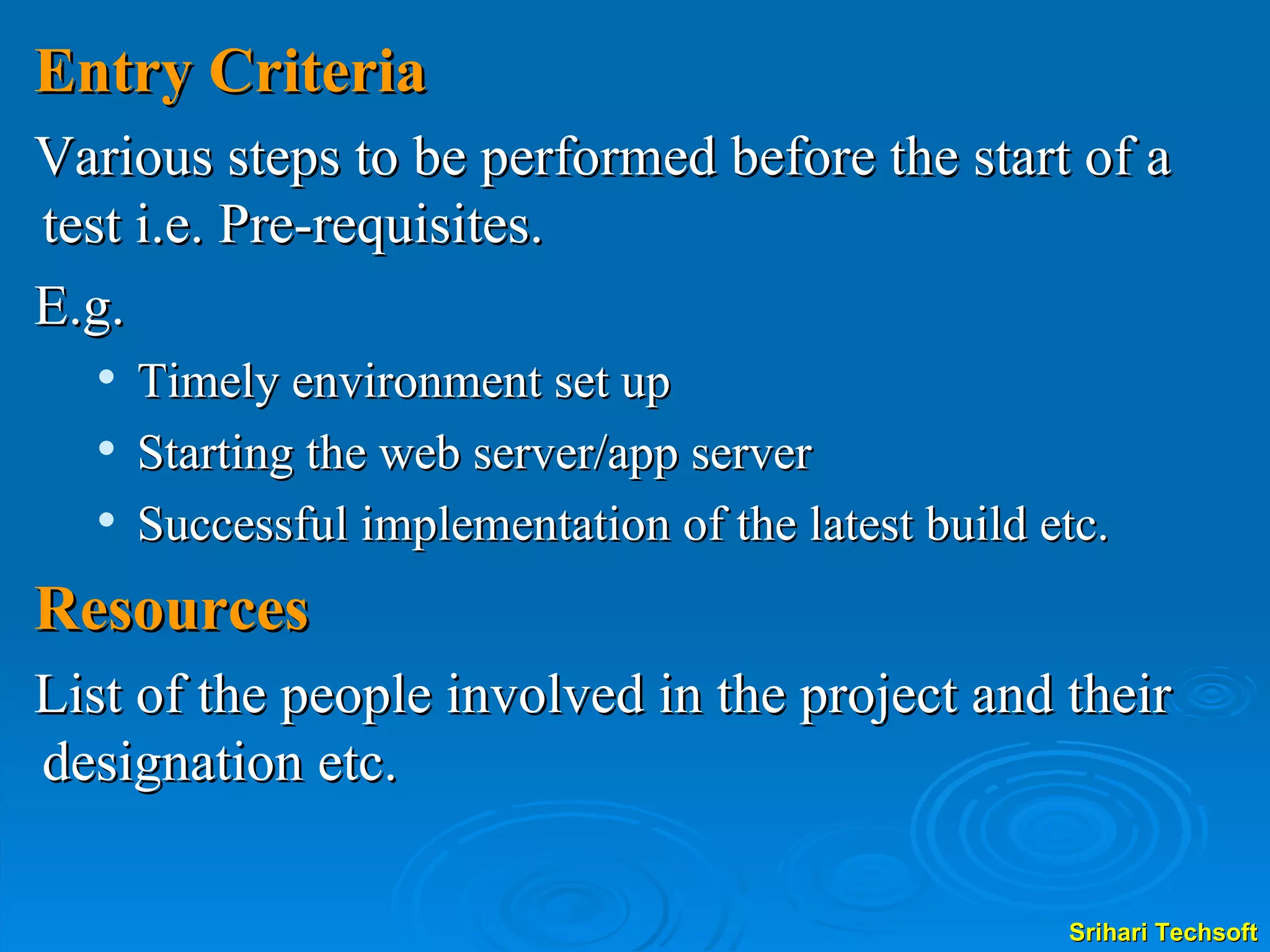 Entry Criteria Various steps to be performed before the start of a test i.e. Pre-requisites. E.g. Timely environment set up Starting the web server/app server Successful implementation of the latest build etc. Resources List of the people involved in the project and their designation etc. 