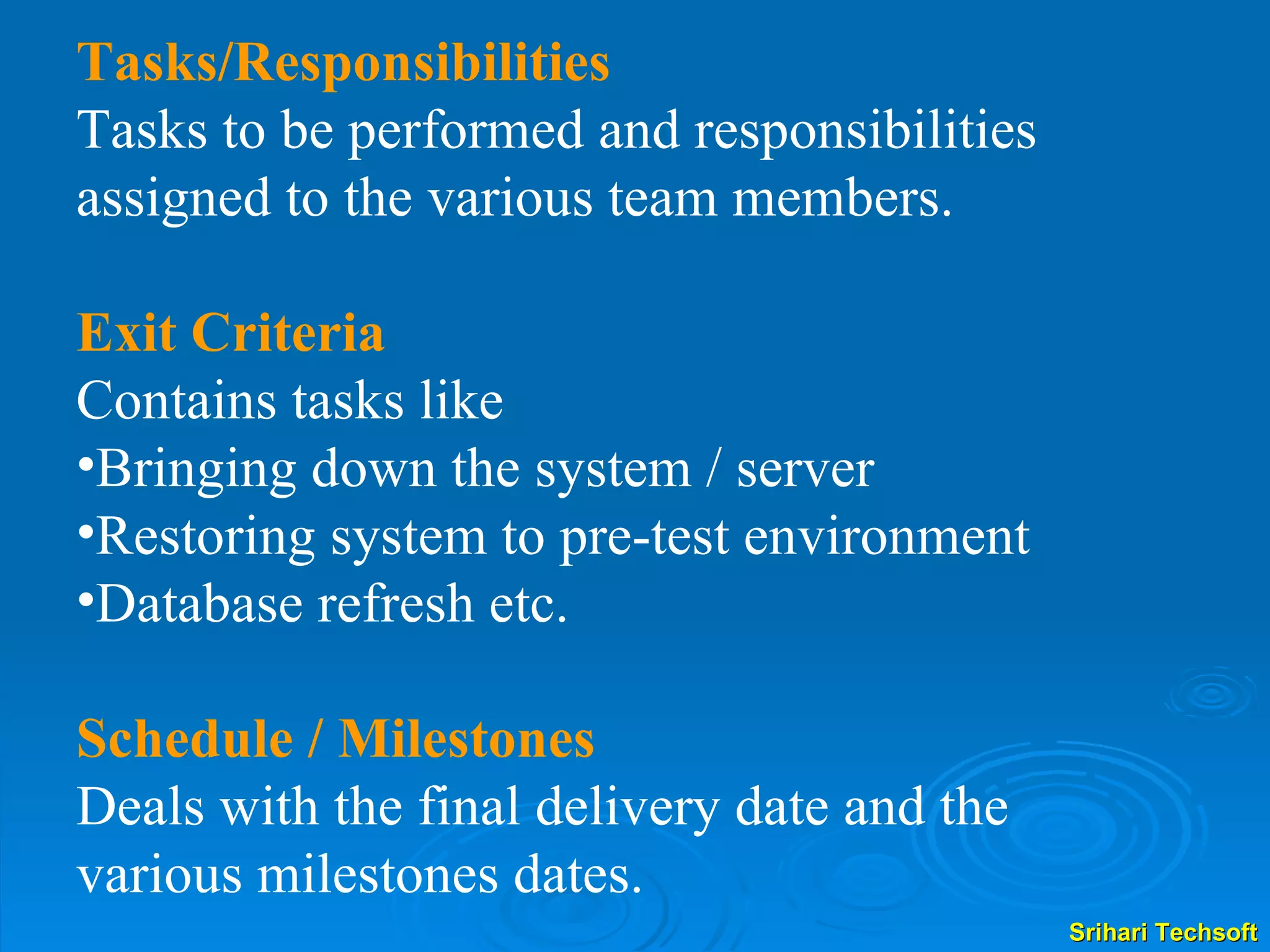 Tasks/Responsibilities Tasks to be performed and responsibilities assigned to the various team members. Exit Criteria Contains tasks like  Bringing down the system / server Restoring system to pre-test environment Database refresh etc. Schedule / Milestones Deals with the final delivery date and the various milestones dates. 