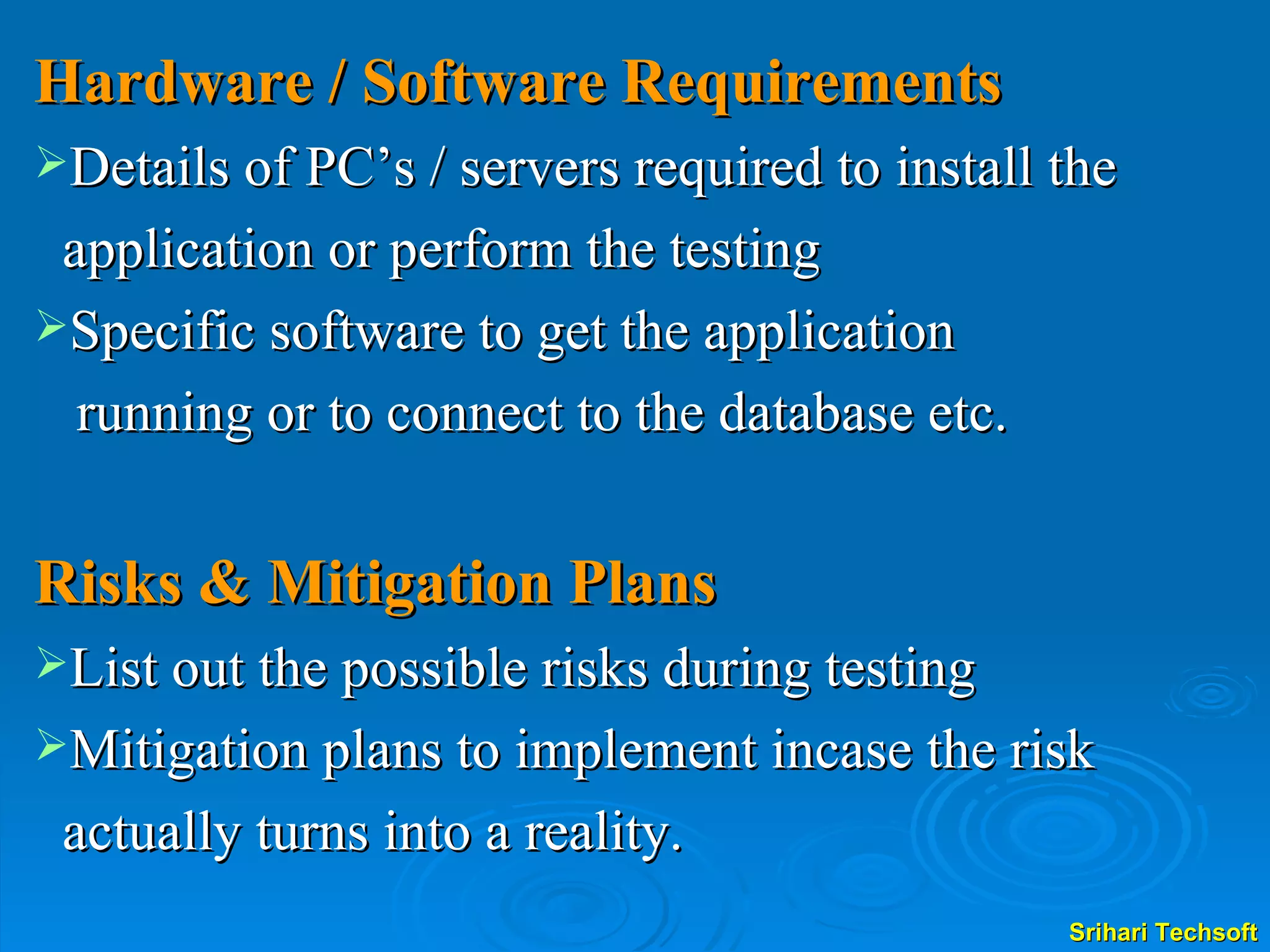 Hardware / Software Requirements Details of PC’s / servers required to install the  application or perform the testing Specific software to get the application  running or to connect to the database etc. Risks & Mitigation Plans List out the possible risks during testing Mitigation plans to implement incase the risk  actually turns into a reality. 