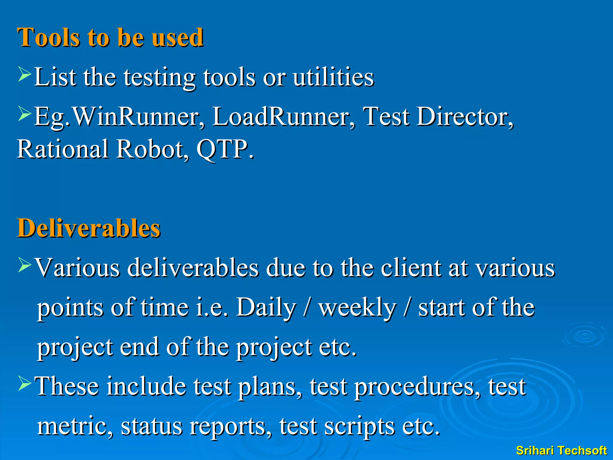 Tools to be used List the testing tools or utilities  Eg.WinRunner, LoadRunner, Test Director, Rational Robot, QTP. Deliverables Various deliverables due to the client at various  points of time i.e. Daily / weekly / start of the  project end of the project etc.  These include test plans, test procedures, test  metric, status reports, test scripts etc.  