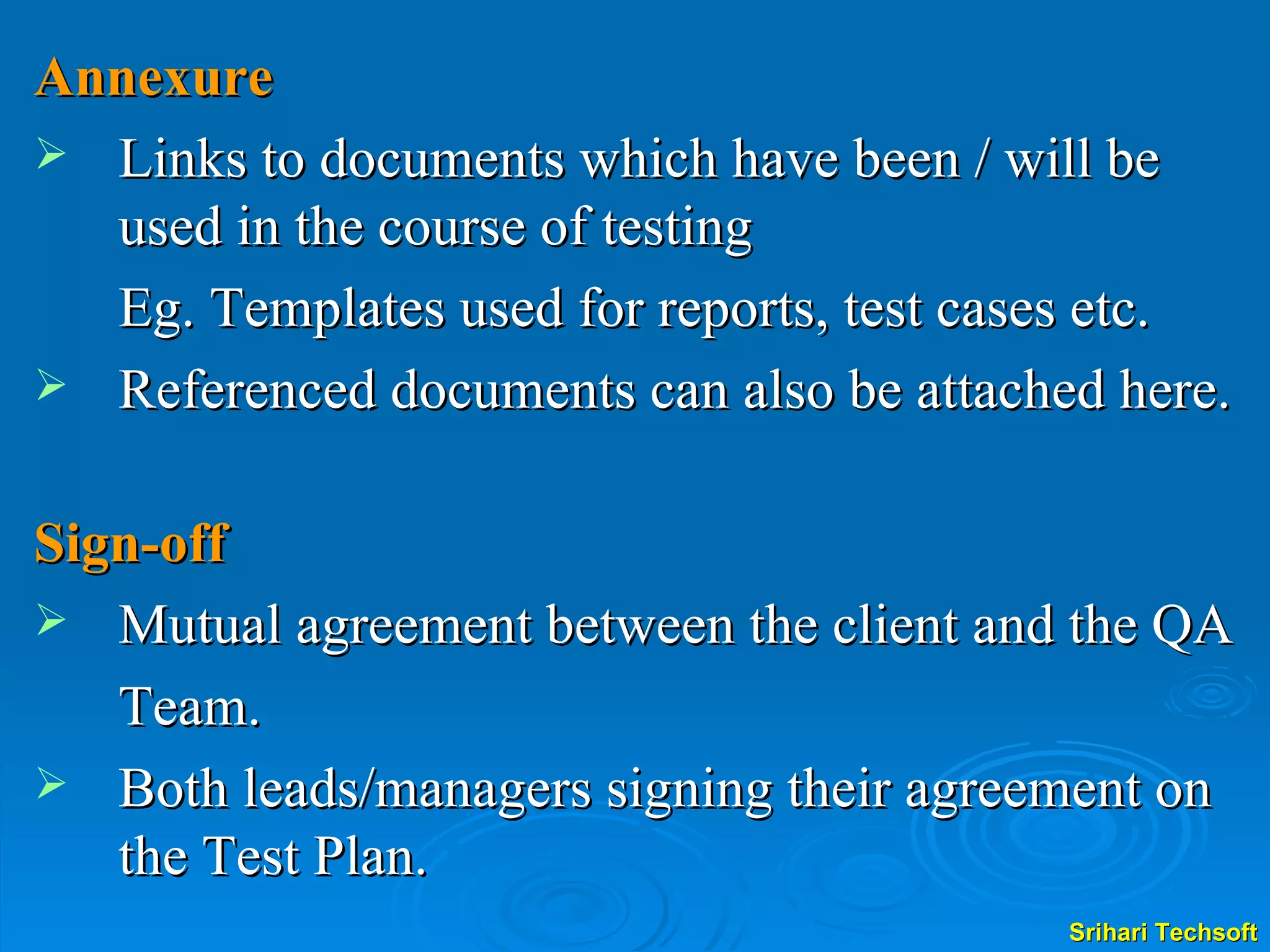 Annexure Links to documents which have been / will be used in the course of testing  Eg. Templates used for reports, test cases etc.  Referenced documents can also be attached here. Sign-off Mutual agreement between the client and the QA Team. Both leads/managers signing their agreement on the Test Plan. 