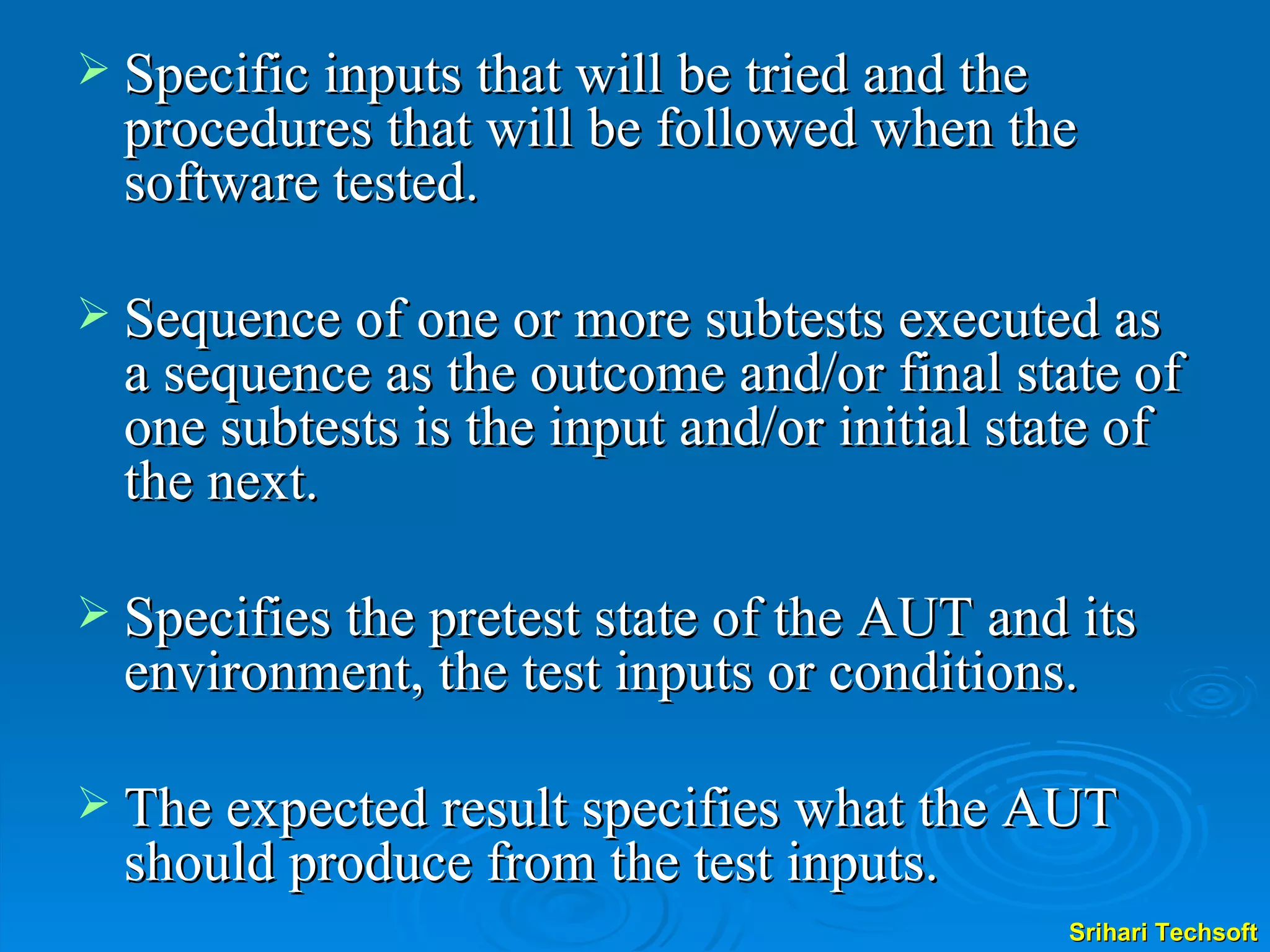 Specific inputs that will be tried and the procedures that will be followed when the software tested.  Sequence of one or more subtests executed as a sequence as the outcome and/or final state of one subtests is the input and/or initial state of the next. Specifies the pretest state of the AUT and its environment, the test inputs or conditions. The expected result specifies what the AUT should produce from the test inputs.  