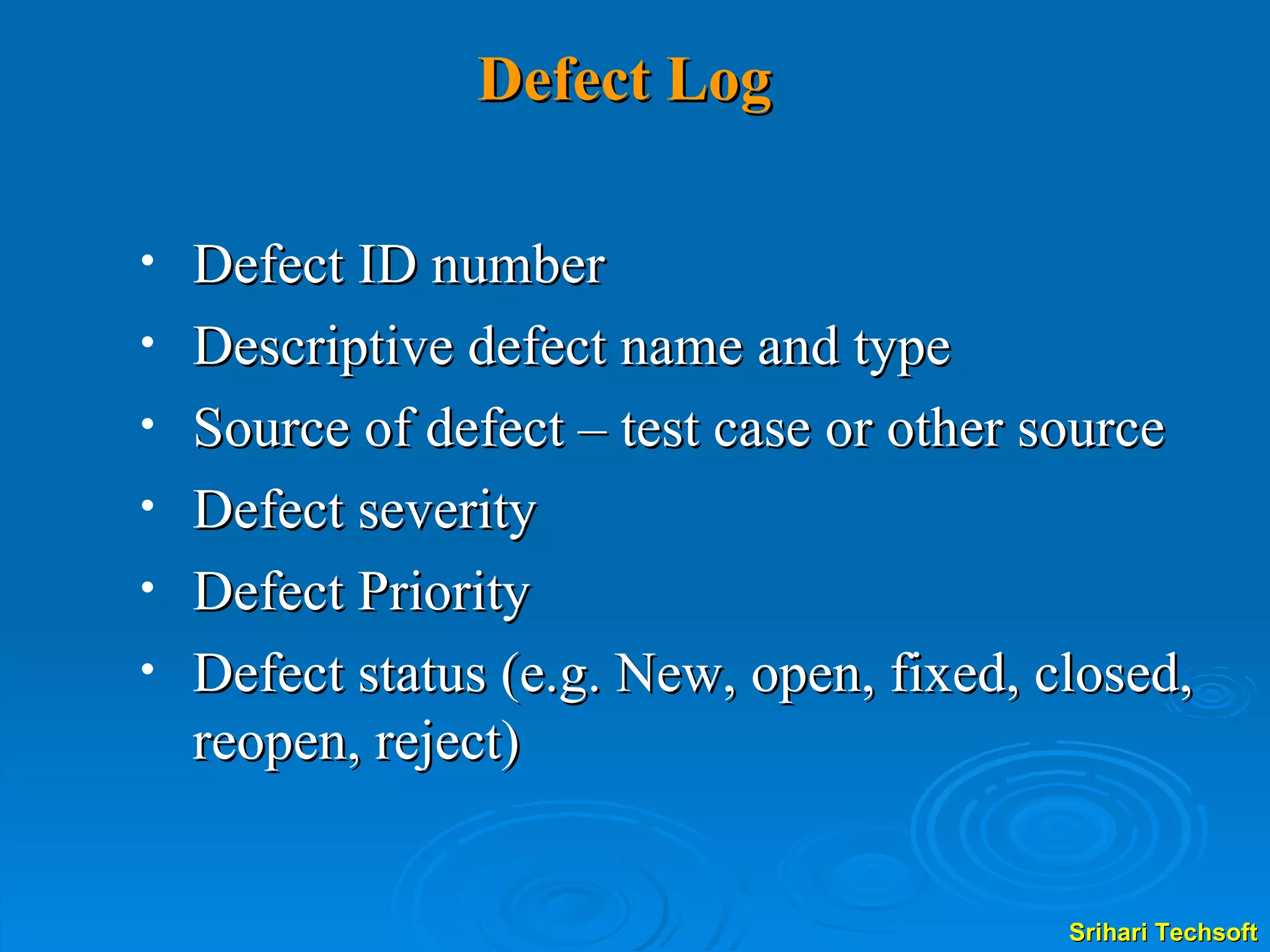 Defect Log Defect ID number Descriptive defect name and type Source of defect – test case or other source Defect severity Defect Priority Defect status (e.g. New, open, fixed, closed, reopen, reject) 