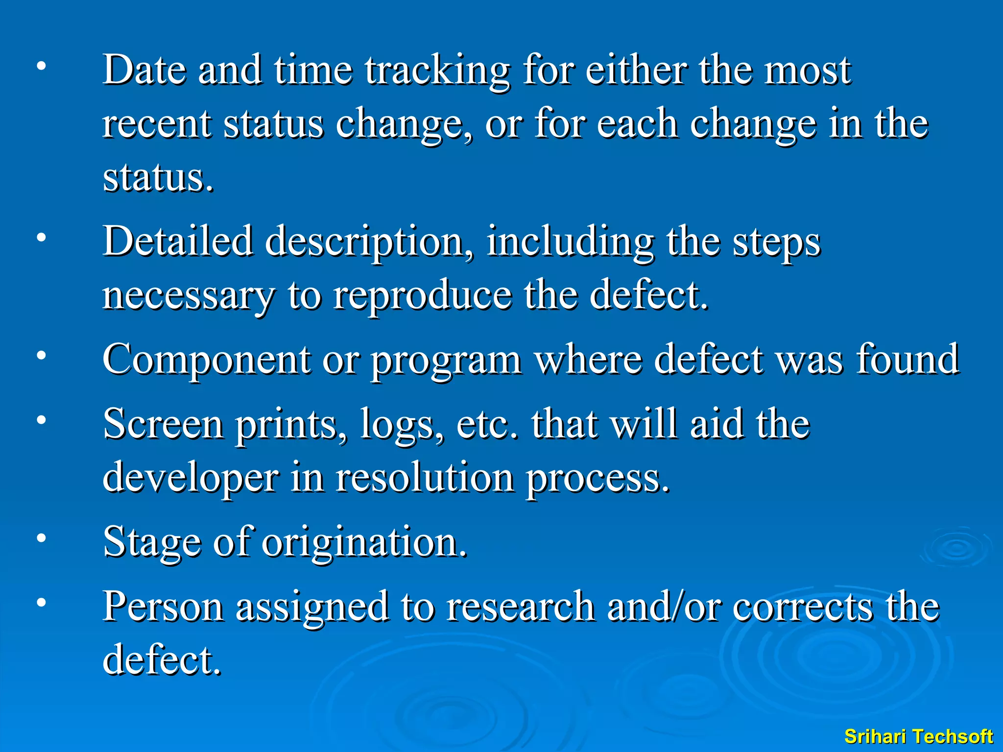 Date and time tracking for either the most recent status change, or for each change in the status. Detailed description, including the steps necessary to reproduce the defect. Component or program where defect was found Screen prints, logs, etc. that will aid the developer in resolution process. Stage of origination. Person assigned to research and/or corrects the defect.   