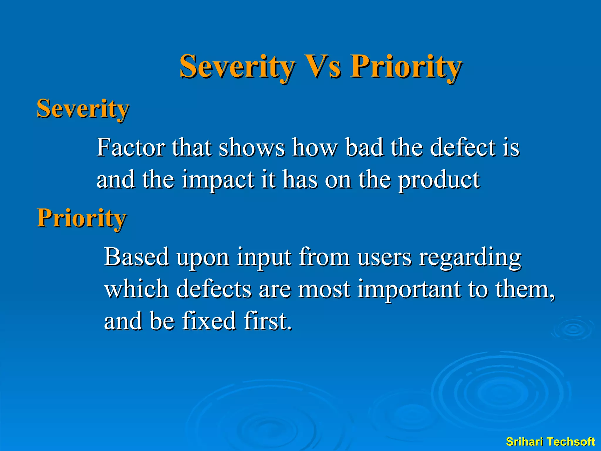 Severity Vs Priority Severity Factor that shows how bad the defect is and the impact it has on the product Priority Based upon input from users regarding which defects are most important to them, and be fixed first. 
