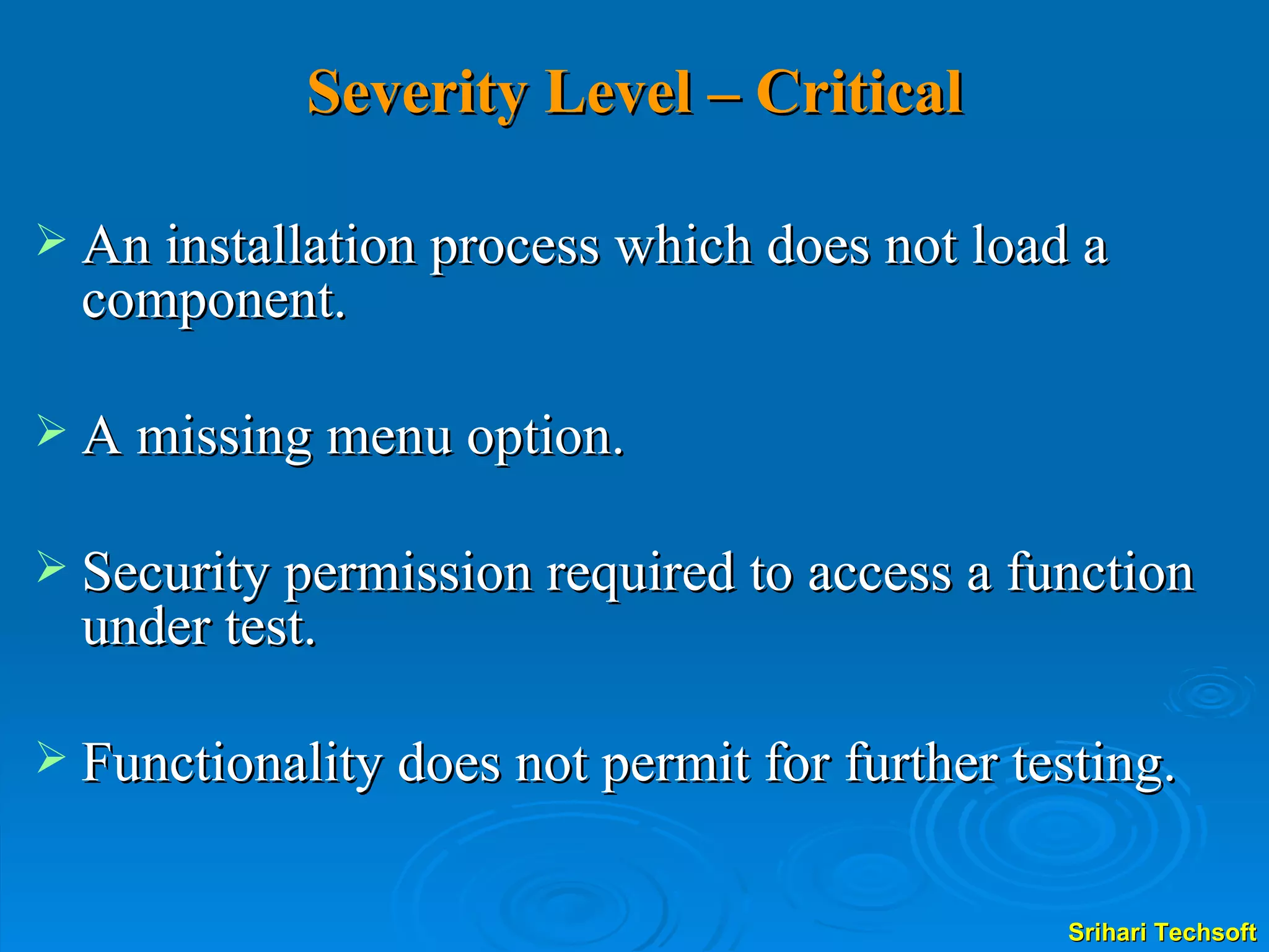 Severity Level – Critical An installation process which does not load a component. A missing menu option. Security permission required to access a function under test. Functionality does not permit for further testing. 