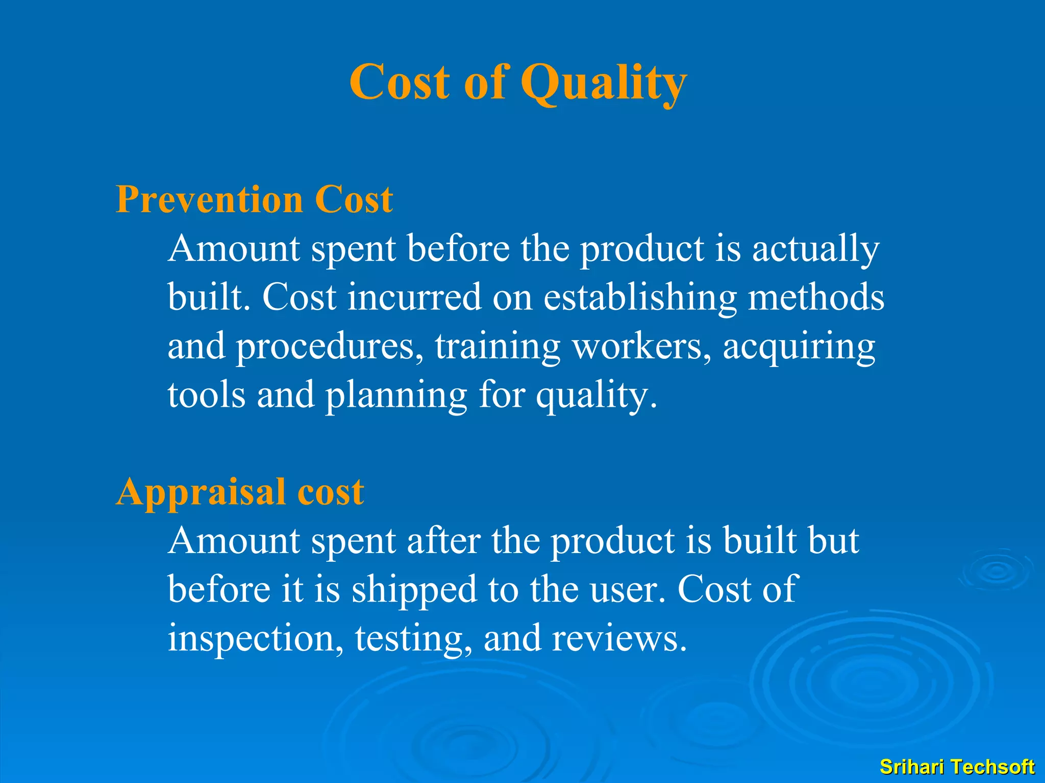 Cost of Quality Prevention Cost   Amount spent before the product is actually built. Cost incurred on establishing methods and procedures, training workers, acquiring tools and planning for quality.  Appraisal cost Amount spent after the product is built but before it is shipped to the user. Cost of inspection, testing, and reviews. 