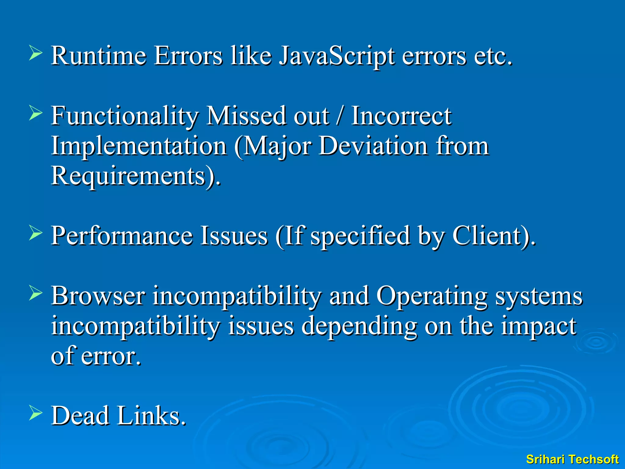 Runtime Errors like JavaScript errors etc. Functionality Missed out / Incorrect Implementation (Major Deviation from Requirements). Performance Issues (If specified by Client). Browser incompatibility and Operating systems incompatibility issues depending on the impact of error. Dead Links. 